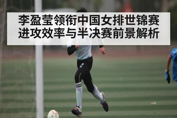 李盈莹领衔中国女排世锦赛进攻效率与半决赛前景解析