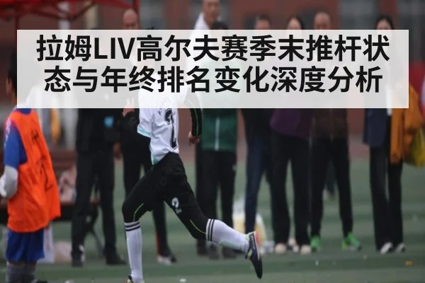 拉姆LIV高尔夫赛季末推杆状态与年终排名变化深度分析