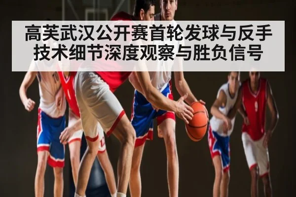 高芙武汉公开赛首轮发球与反手技术细节深度观察与胜负信号